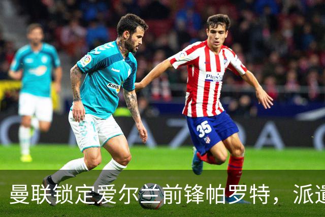 曼联锁定爱尔兰前锋帕罗特，派遣考察团赴西班牙